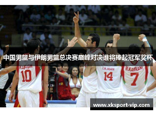 中国男篮与伊朗男篮总决赛巅峰对决谁将捧起冠军奖杯