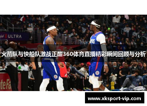 火箭队与快船队激战正酣360体育直播精彩瞬间回顾与分析 火箭队与快船队激战正酣360体育直播精彩瞬间回顾与分析