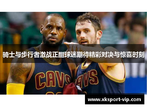 骑士与步行者激战正酣球迷期待精彩对决与惊喜时刻 骑士与步行者激战正酣球迷期待精彩对决与惊喜时刻