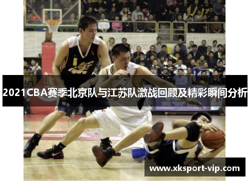 2021CBA赛季北京队与江苏队激战回顾及精彩瞬间分析 2021CBA赛季北京队与江苏队激战回顾及精彩瞬间分析