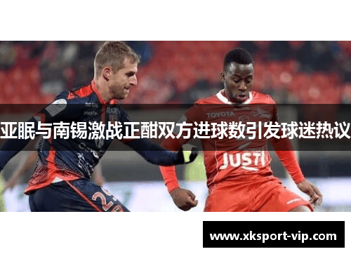 亚眠与南锡激战正酣双方进球数引发球迷热议 亚眠与南锡激战正酣双方进球数引发球迷热议