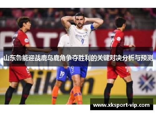 山东鲁能迎战鹿岛鹿角争夺胜利的关键对决分析与预测 山东鲁能迎战鹿岛鹿角争夺胜利的关键对决分析与预测