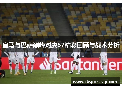 皇马与巴萨巅峰对决57精彩回顾与战术分析 皇马与巴萨巅峰对决57精彩回顾与战术分析